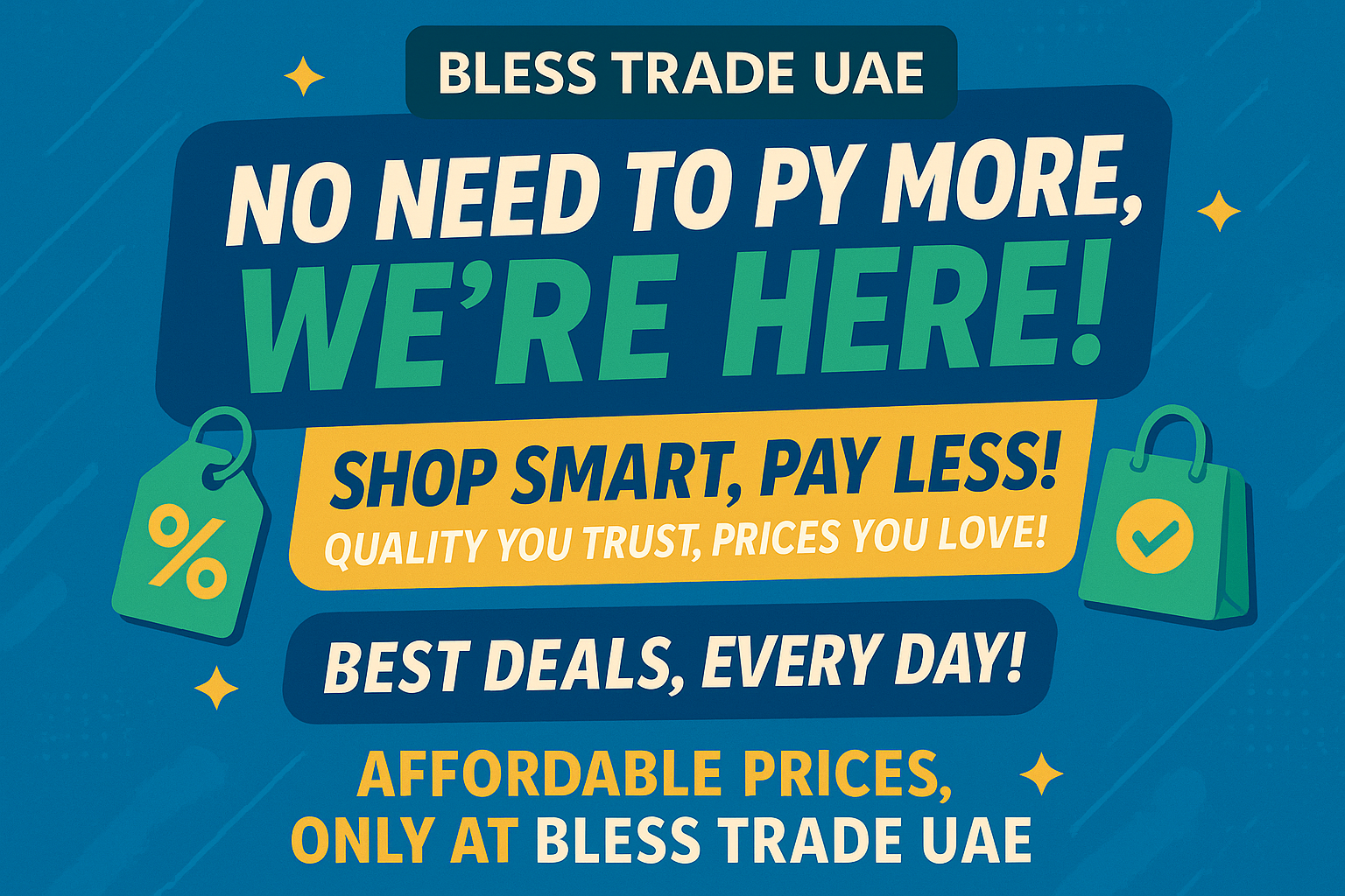 No need to pay more, ” we’re here!”  Shop smart, pay less! Quality you trust, prices you love!”  Best deals, every day!” Affordable prices, only at BLESS TRADE UAE”